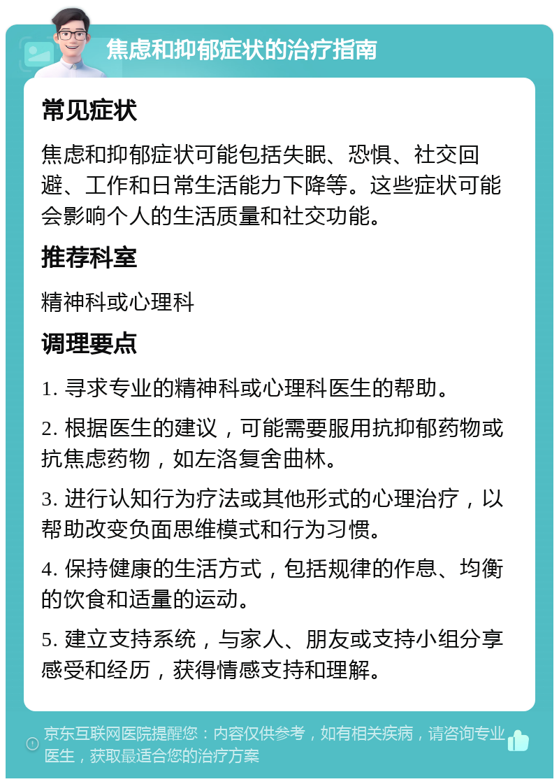 焦虑和抑郁症状的治疗指南 常见症状 焦虑和抑郁症状可能包括失眠、恐惧、社交回避、工作和日常生活能力下降等。这些症状可能会影响个人的生活质量和社交功能。 推荐科室 精神科或心理科 调理要点 1. 寻求专业的精神科或心理科医生的帮助。 2. 根据医生的建议，可能需要服用抗抑郁药物或抗焦虑药物，如左洛复舍曲林。 3. 进行认知行为疗法或其他形式的心理治疗，以帮助改变负面思维模式和行为习惯。 4. 保持健康的生活方式，包括规律的作息、均衡的饮食和适量的运动。 5. 建立支持系统，与家人、朋友或支持小组分享感受和经历，获得情感支持和理解。