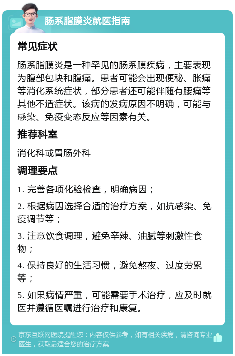 肠系脂膜炎就医指南 常见症状 肠系脂膜炎是一种罕见的肠系膜疾病，主要表现为腹部包块和腹痛。患者可能会出现便秘、胀痛等消化系统症状，部分患者还可能伴随有腰痛等其他不适症状。该病的发病原因不明确，可能与感染、免疫变态反应等因素有关。 推荐科室 消化科或胃肠外科 调理要点 1. 完善各项化验检查，明确病因； 2. 根据病因选择合适的治疗方案，如抗感染、免疫调节等； 3. 注意饮食调理，避免辛辣、油腻等刺激性食物； 4. 保持良好的生活习惯，避免熬夜、过度劳累等； 5. 如果病情严重，可能需要手术治疗，应及时就医并遵循医嘱进行治疗和康复。