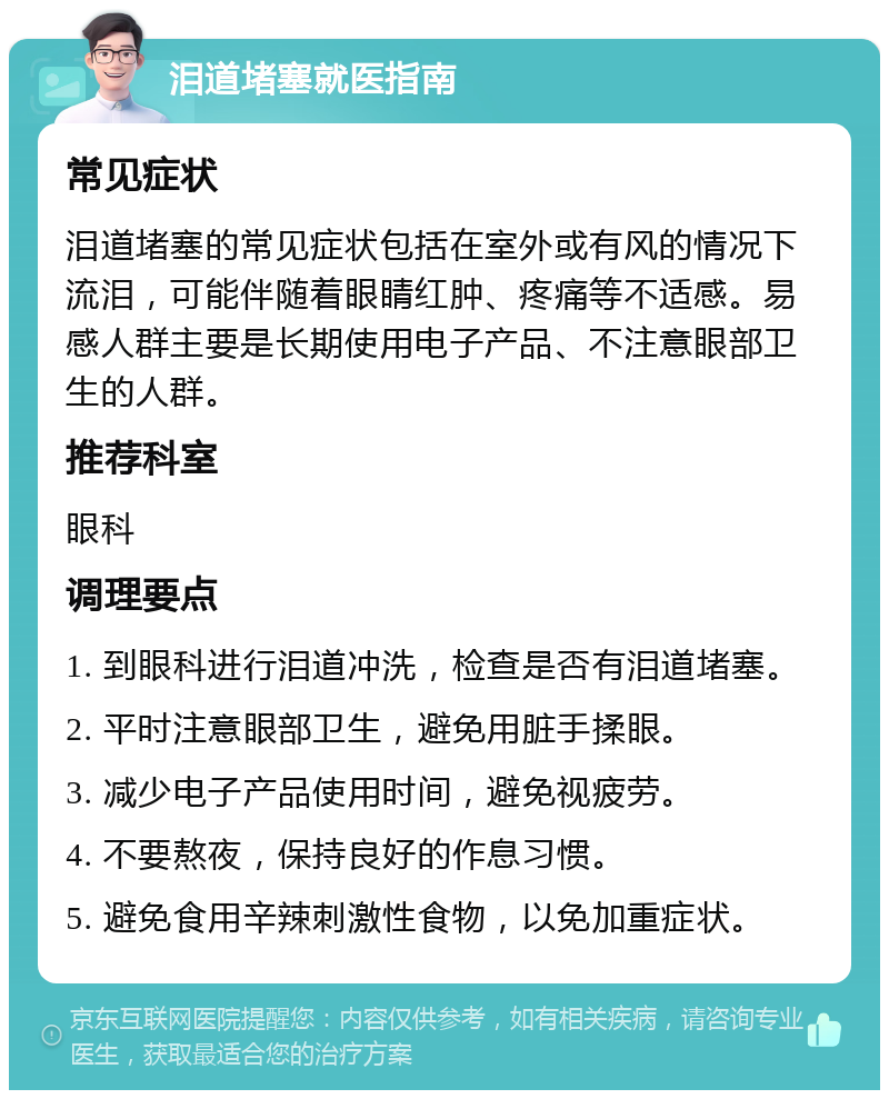 泪道堵塞就医指南 常见症状 泪道堵塞的常见症状包括在室外或有风的情况下流泪，可能伴随着眼睛红肿、疼痛等不适感。易感人群主要是长期使用电子产品、不注意眼部卫生的人群。 推荐科室 眼科 调理要点 1. 到眼科进行泪道冲洗，检查是否有泪道堵塞。 2. 平时注意眼部卫生，避免用脏手揉眼。 3. 减少电子产品使用时间，避免视疲劳。 4. 不要熬夜，保持良好的作息习惯。 5. 避免食用辛辣刺激性食物，以免加重症状。