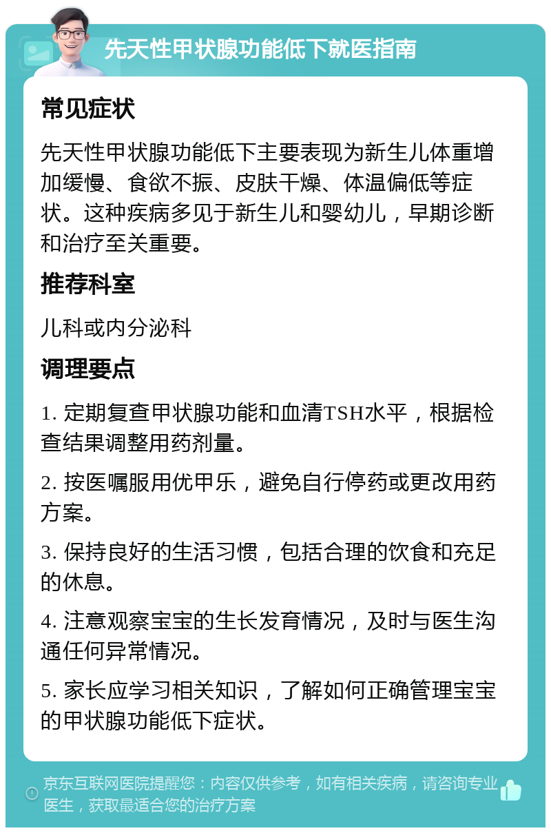 先天性甲状腺功能低下就医指南 常见症状 先天性甲状腺功能低下主要表现为新生儿体重增加缓慢、食欲不振、皮肤干燥、体温偏低等症状。这种疾病多见于新生儿和婴幼儿，早期诊断和治疗至关重要。 推荐科室 儿科或内分泌科 调理要点 1. 定期复查甲状腺功能和血清TSH水平，根据检查结果调整用药剂量。 2. 按医嘱服用优甲乐，避免自行停药或更改用药方案。 3. 保持良好的生活习惯，包括合理的饮食和充足的休息。 4. 注意观察宝宝的生长发育情况，及时与医生沟通任何异常情况。 5. 家长应学习相关知识，了解如何正确管理宝宝的甲状腺功能低下症状。