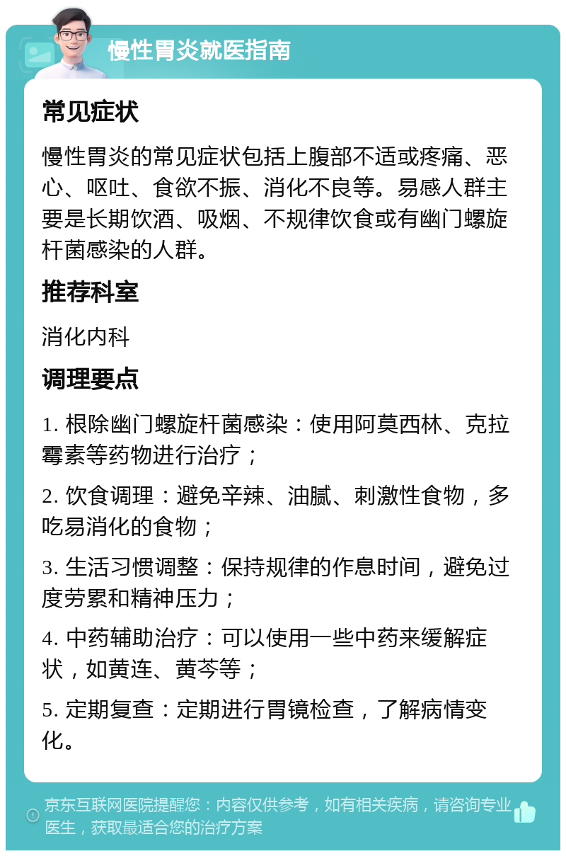 慢性胃炎就医指南 常见症状 慢性胃炎的常见症状包括上腹部不适或疼痛、恶心、呕吐、食欲不振、消化不良等。易感人群主要是长期饮酒、吸烟、不规律饮食或有幽门螺旋杆菌感染的人群。 推荐科室 消化内科 调理要点 1. 根除幽门螺旋杆菌感染：使用阿莫西林、克拉霉素等药物进行治疗； 2. 饮食调理：避免辛辣、油腻、刺激性食物，多吃易消化的食物； 3. 生活习惯调整：保持规律的作息时间，避免过度劳累和精神压力； 4. 中药辅助治疗：可以使用一些中药来缓解症状，如黄连、黄芩等； 5. 定期复查：定期进行胃镜检查，了解病情变化。