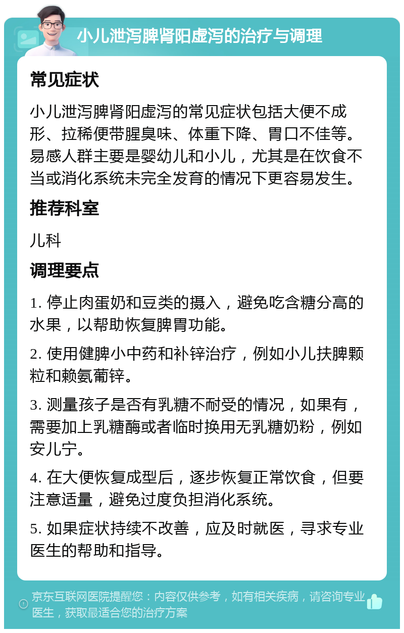 小儿泄泻脾肾阳虚泻的治疗与调理 常见症状 小儿泄泻脾肾阳虚泻的常见症状包括大便不成形、拉稀便带腥臭味、体重下降、胃口不佳等。易感人群主要是婴幼儿和小儿，尤其是在饮食不当或消化系统未完全发育的情况下更容易发生。 推荐科室 儿科 调理要点 1. 停止肉蛋奶和豆类的摄入，避免吃含糖分高的水果，以帮助恢复脾胃功能。 2. 使用健脾小中药和补锌治疗，例如小儿扶脾颗粒和赖氨葡锌。 3. 测量孩子是否有乳糖不耐受的情况，如果有，需要加上乳糖酶或者临时换用无乳糖奶粉，例如安儿宁。 4. 在大便恢复成型后，逐步恢复正常饮食，但要注意适量，避免过度负担消化系统。 5. 如果症状持续不改善，应及时就医，寻求专业医生的帮助和指导。