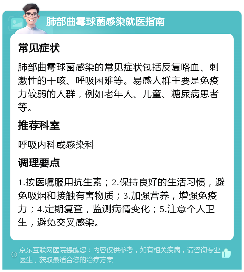 肺部曲霉球菌感染就医指南 常见症状 肺部曲霉球菌感染的常见症状包括反复咯血、刺激性的干咳、呼吸困难等。易感人群主要是免疫力较弱的人群，例如老年人、儿童、糖尿病患者等。 推荐科室 呼吸内科或感染科 调理要点 1.按医嘱服用抗生素；2.保持良好的生活习惯，避免吸烟和接触有害物质；3.加强营养，增强免疫力；4.定期复查，监测病情变化；5.注意个人卫生，避免交叉感染。