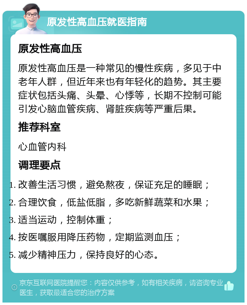 原发性高血压就医指南 原发性高血压 原发性高血压是一种常见的慢性疾病，多见于中老年人群，但近年来也有年轻化的趋势。其主要症状包括头痛、头晕、心悸等，长期不控制可能引发心脑血管疾病、肾脏疾病等严重后果。 推荐科室 心血管内科 调理要点 改善生活习惯，避免熬夜，保证充足的睡眠； 合理饮食，低盐低脂，多吃新鲜蔬菜和水果； 适当运动，控制体重； 按医嘱服用降压药物，定期监测血压； 减少精神压力，保持良好的心态。