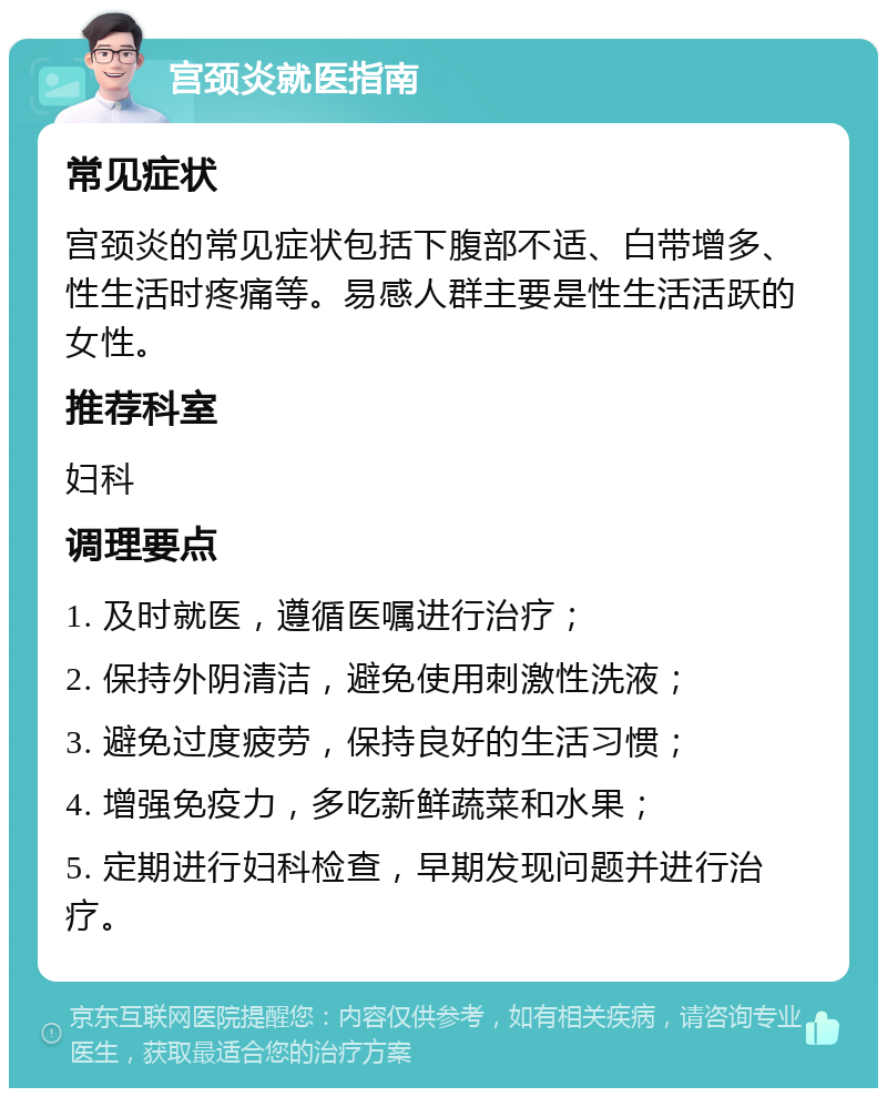 宫颈炎就医指南 常见症状 宫颈炎的常见症状包括下腹部不适、白带增多、性生活时疼痛等。易感人群主要是性生活活跃的女性。 推荐科室 妇科 调理要点 1. 及时就医，遵循医嘱进行治疗； 2. 保持外阴清洁，避免使用刺激性洗液； 3. 避免过度疲劳，保持良好的生活习惯； 4. 增强免疫力，多吃新鲜蔬菜和水果； 5. 定期进行妇科检查，早期发现问题并进行治疗。