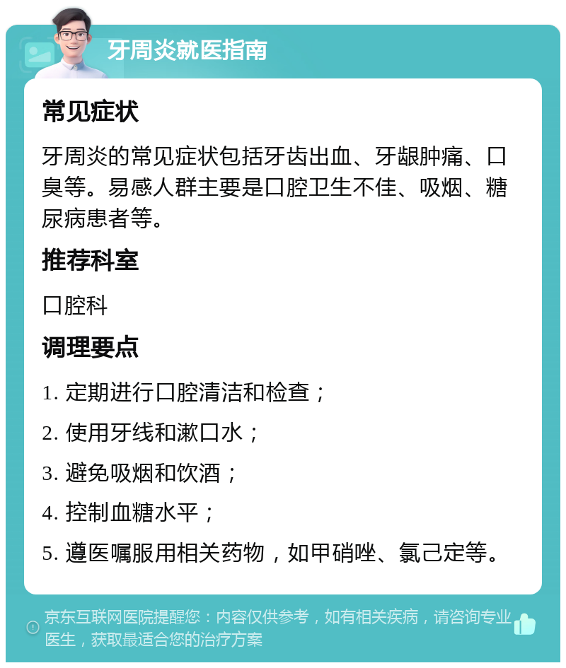 牙周炎就医指南 常见症状 牙周炎的常见症状包括牙齿出血、牙龈肿痛、口臭等。易感人群主要是口腔卫生不佳、吸烟、糖尿病患者等。 推荐科室 口腔科 调理要点 1. 定期进行口腔清洁和检查； 2. 使用牙线和漱口水； 3. 避免吸烟和饮酒； 4. 控制血糖水平； 5. 遵医嘱服用相关药物，如甲硝唑、氯己定等。