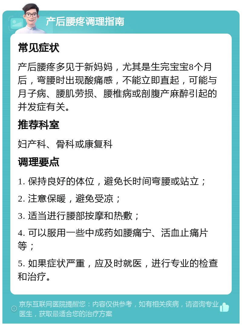 产后腰疼调理指南 常见症状 产后腰疼多见于新妈妈，尤其是生完宝宝8个月后，弯腰时出现酸痛感，不能立即直起，可能与月子病、腰肌劳损、腰椎病或剖腹产麻醉引起的并发症有关。 推荐科室 妇产科、骨科或康复科 调理要点 1. 保持良好的体位，避免长时间弯腰或站立； 2. 注意保暖，避免受凉； 3. 适当进行腰部按摩和热敷； 4. 可以服用一些中成药如腰痛宁、活血止痛片等； 5. 如果症状严重，应及时就医，进行专业的检查和治疗。