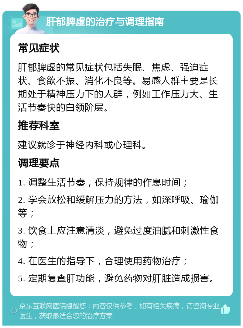 肝郁脾虚的治疗与调理指南 常见症状 肝郁脾虚的常见症状包括失眠、焦虑、强迫症状、食欲不振、消化不良等。易感人群主要是长期处于精神压力下的人群，例如工作压力大、生活节奏快的白领阶层。 推荐科室 建议就诊于神经内科或心理科。 调理要点 1. 调整生活节奏，保持规律的作息时间； 2. 学会放松和缓解压力的方法，如深呼吸、瑜伽等； 3. 饮食上应注意清淡，避免过度油腻和刺激性食物； 4. 在医生的指导下，合理使用药物治疗； 5. 定期复查肝功能，避免药物对肝脏造成损害。