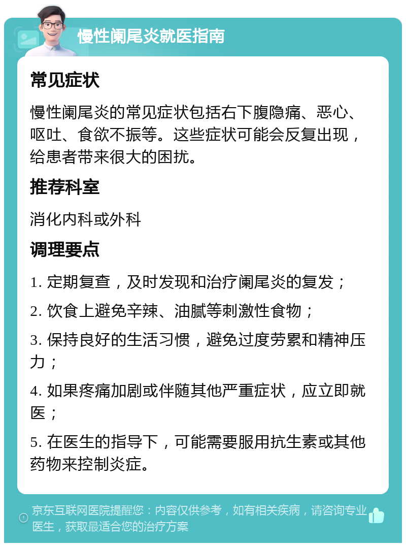 慢性阑尾炎就医指南 常见症状 慢性阑尾炎的常见症状包括右下腹隐痛、恶心、呕吐、食欲不振等。这些症状可能会反复出现，给患者带来很大的困扰。 推荐科室 消化内科或外科 调理要点 1. 定期复查，及时发现和治疗阑尾炎的复发； 2. 饮食上避免辛辣、油腻等刺激性食物； 3. 保持良好的生活习惯，避免过度劳累和精神压力； 4. 如果疼痛加剧或伴随其他严重症状，应立即就医； 5. 在医生的指导下，可能需要服用抗生素或其他药物来控制炎症。