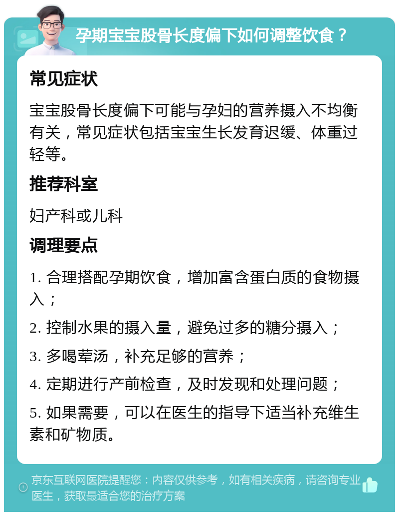 孕期宝宝股骨长度偏下如何调整饮食？ 常见症状 宝宝股骨长度偏下可能与孕妇的营养摄入不均衡有关，常见症状包括宝宝生长发育迟缓、体重过轻等。 推荐科室 妇产科或儿科 调理要点 1. 合理搭配孕期饮食，增加富含蛋白质的食物摄入； 2. 控制水果的摄入量，避免过多的糖分摄入； 3. 多喝荤汤，补充足够的营养； 4. 定期进行产前检查，及时发现和处理问题； 5. 如果需要，可以在医生的指导下适当补充维生素和矿物质。