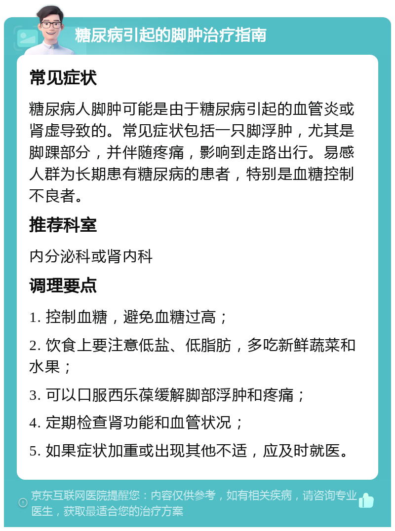 糖尿病引起的脚肿治疗指南 常见症状 糖尿病人脚肿可能是由于糖尿病引起的血管炎或肾虚导致的。常见症状包括一只脚浮肿，尤其是脚踝部分，并伴随疼痛，影响到走路出行。易感人群为长期患有糖尿病的患者，特别是血糖控制不良者。 推荐科室 内分泌科或肾内科 调理要点 1. 控制血糖，避免血糖过高； 2. 饮食上要注意低盐、低脂肪，多吃新鲜蔬菜和水果； 3. 可以口服西乐葆缓解脚部浮肿和疼痛； 4. 定期检查肾功能和血管状况； 5. 如果症状加重或出现其他不适，应及时就医。