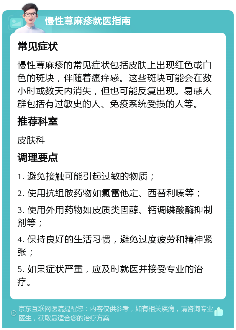 慢性荨麻疹就医指南 常见症状 慢性荨麻疹的常见症状包括皮肤上出现红色或白色的斑块，伴随着瘙痒感。这些斑块可能会在数小时或数天内消失，但也可能反复出现。易感人群包括有过敏史的人、免疫系统受损的人等。 推荐科室 皮肤科 调理要点 1. 避免接触可能引起过敏的物质； 2. 使用抗组胺药物如氯雷他定、西替利嗪等； 3. 使用外用药物如皮质类固醇、钙调磷酸酶抑制剂等； 4. 保持良好的生活习惯，避免过度疲劳和精神紧张； 5. 如果症状严重，应及时就医并接受专业的治疗。