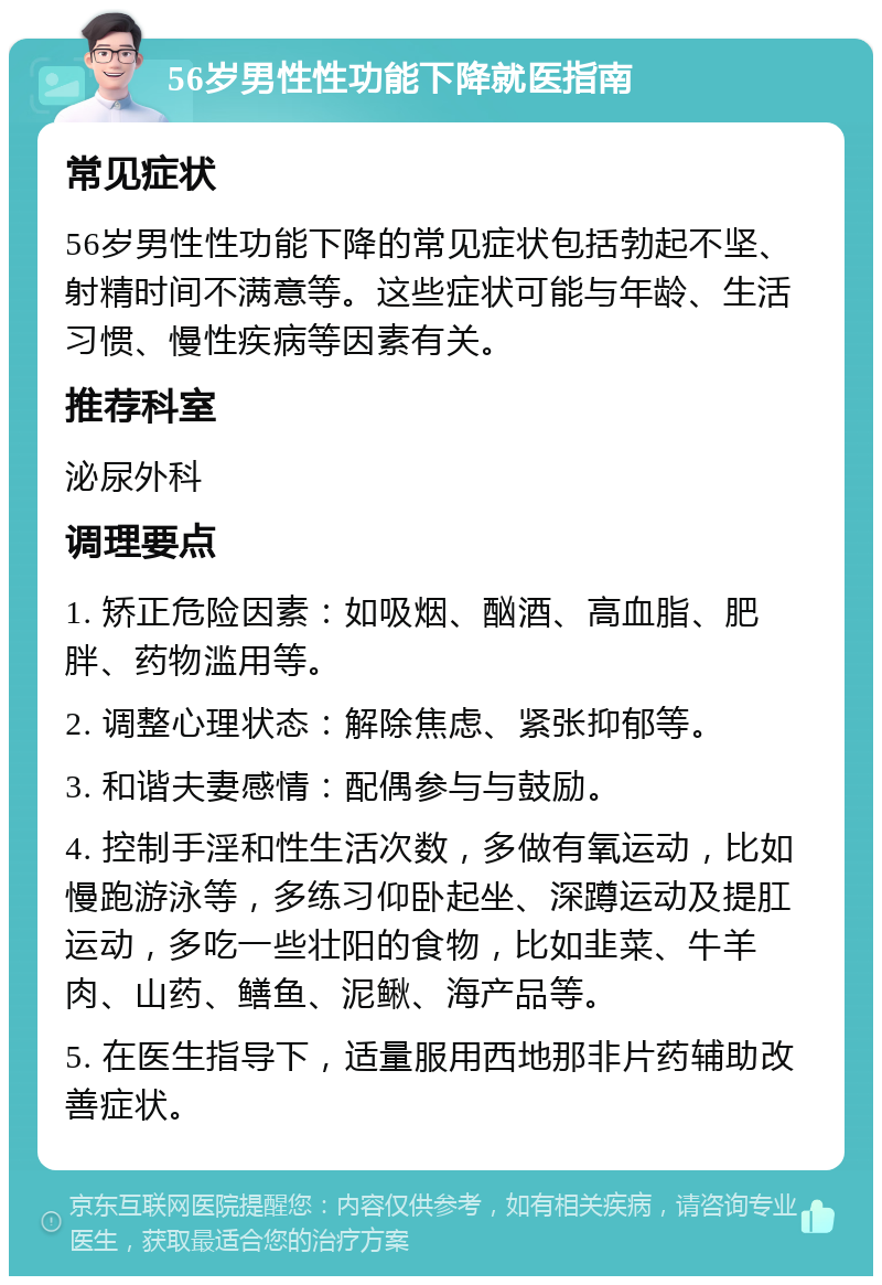 56岁男性性功能下降就医指南 常见症状 56岁男性性功能下降的常见症状包括勃起不坚、射精时间不满意等。这些症状可能与年龄、生活习惯、慢性疾病等因素有关。 推荐科室 泌尿外科 调理要点 1. 矫正危险因素：如吸烟、酗酒、高血脂、肥胖、药物滥用等。 2. 调整心理状态：解除焦虑、紧张抑郁等。 3. 和谐夫妻感情：配偶参与与鼓励。 4. 控制手淫和性生活次数，多做有氧运动，比如慢跑游泳等，多练习仰卧起坐、深蹲运动及提肛运动，多吃一些壮阳的食物，比如韭菜、牛羊肉、山药、鳝鱼、泥鳅、海产品等。 5. 在医生指导下，适量服用西地那非片药辅助改善症状。