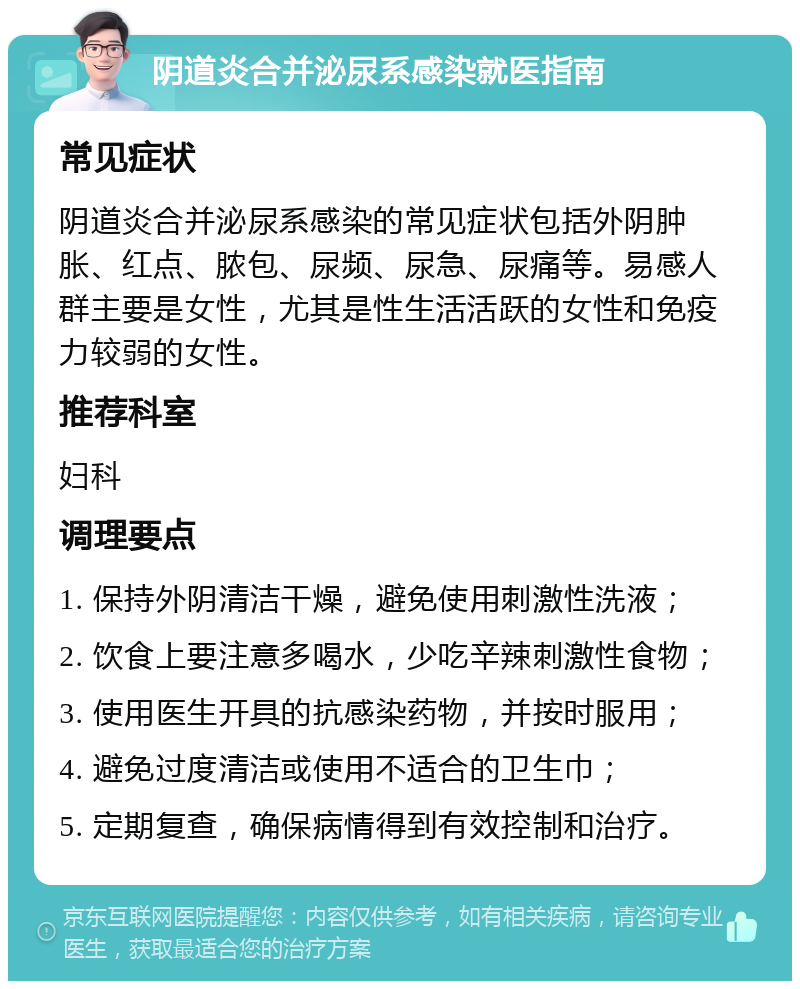 阴道炎合并泌尿系感染就医指南 常见症状 阴道炎合并泌尿系感染的常见症状包括外阴肿胀、红点、脓包、尿频、尿急、尿痛等。易感人群主要是女性，尤其是性生活活跃的女性和免疫力较弱的女性。 推荐科室 妇科 调理要点 1. 保持外阴清洁干燥，避免使用刺激性洗液； 2. 饮食上要注意多喝水，少吃辛辣刺激性食物； 3. 使用医生开具的抗感染药物，并按时服用； 4. 避免过度清洁或使用不适合的卫生巾； 5. 定期复查，确保病情得到有效控制和治疗。