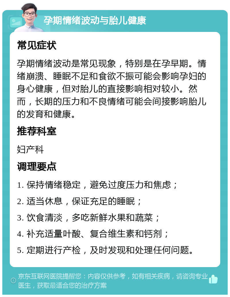 孕期情绪波动与胎儿健康 常见症状 孕期情绪波动是常见现象，特别是在孕早期。情绪崩溃、睡眠不足和食欲不振可能会影响孕妇的身心健康，但对胎儿的直接影响相对较小。然而，长期的压力和不良情绪可能会间接影响胎儿的发育和健康。 推荐科室 妇产科 调理要点 1. 保持情绪稳定，避免过度压力和焦虑； 2. 适当休息，保证充足的睡眠； 3. 饮食清淡，多吃新鲜水果和蔬菜； 4. 补充适量叶酸、复合维生素和钙剂； 5. 定期进行产检，及时发现和处理任何问题。