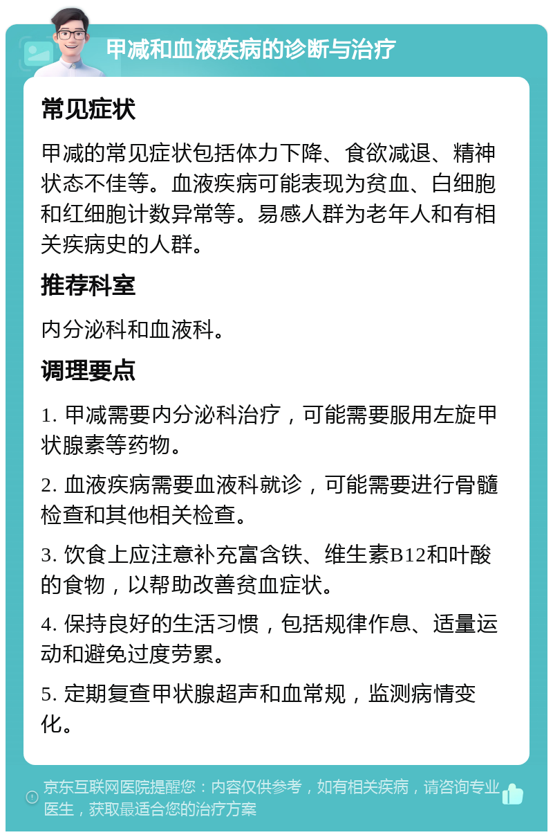 甲减和血液疾病的诊断与治疗 常见症状 甲减的常见症状包括体力下降、食欲减退、精神状态不佳等。血液疾病可能表现为贫血、白细胞和红细胞计数异常等。易感人群为老年人和有相关疾病史的人群。 推荐科室 内分泌科和血液科。 调理要点 1. 甲减需要内分泌科治疗，可能需要服用左旋甲状腺素等药物。 2. 血液疾病需要血液科就诊，可能需要进行骨髓检查和其他相关检查。 3. 饮食上应注意补充富含铁、维生素B12和叶酸的食物，以帮助改善贫血症状。 4. 保持良好的生活习惯，包括规律作息、适量运动和避免过度劳累。 5. 定期复查甲状腺超声和血常规，监测病情变化。