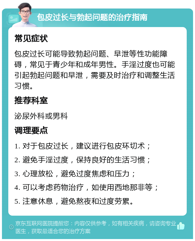 包皮过长与勃起问题的治疗指南 常见症状 包皮过长可能导致勃起问题、早泄等性功能障碍，常见于青少年和成年男性。手淫过度也可能引起勃起问题和早泄，需要及时治疗和调整生活习惯。 推荐科室 泌尿外科或男科 调理要点 1. 对于包皮过长，建议进行包皮环切术； 2. 避免手淫过度，保持良好的生活习惯； 3. 心理放松，避免过度焦虑和压力； 4. 可以考虑药物治疗，如使用西地那非等； 5. 注意休息，避免熬夜和过度劳累。