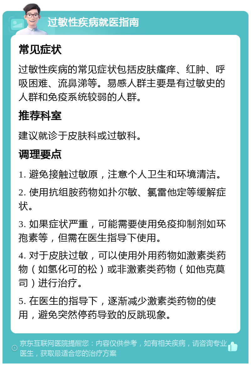 过敏性疾病就医指南 常见症状 过敏性疾病的常见症状包括皮肤瘙痒、红肿、呼吸困难、流鼻涕等。易感人群主要是有过敏史的人群和免疫系统较弱的人群。 推荐科室 建议就诊于皮肤科或过敏科。 调理要点 1. 避免接触过敏原，注意个人卫生和环境清洁。 2. 使用抗组胺药物如扑尔敏、氯雷他定等缓解症状。 3. 如果症状严重，可能需要使用免疫抑制剂如环孢素等，但需在医生指导下使用。 4. 对于皮肤过敏，可以使用外用药物如激素类药物（如氢化可的松）或非激素类药物（如他克莫司）进行治疗。 5. 在医生的指导下，逐渐减少激素类药物的使用，避免突然停药导致的反跳现象。