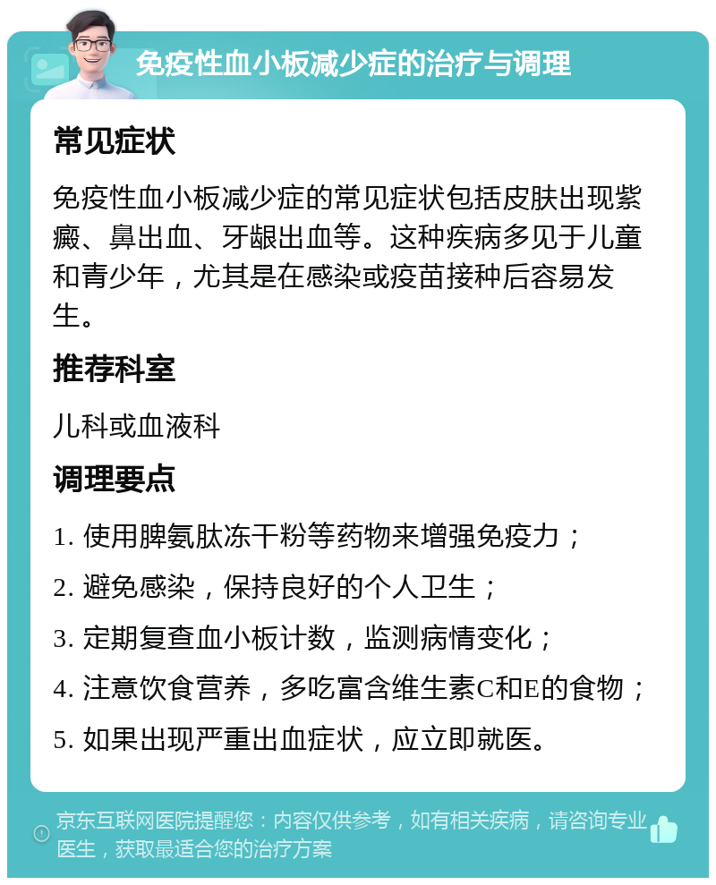 免疫性血小板减少症的治疗与调理 常见症状 免疫性血小板减少症的常见症状包括皮肤出现紫癜、鼻出血、牙龈出血等。这种疾病多见于儿童和青少年，尤其是在感染或疫苗接种后容易发生。 推荐科室 儿科或血液科 调理要点 1. 使用脾氨肽冻干粉等药物来增强免疫力； 2. 避免感染，保持良好的个人卫生； 3. 定期复查血小板计数，监测病情变化； 4. 注意饮食营养，多吃富含维生素C和E的食物； 5. 如果出现严重出血症状，应立即就医。