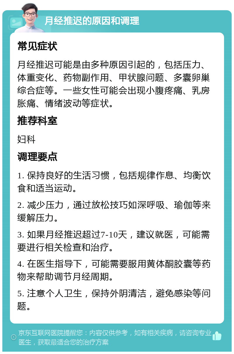 月经推迟的原因和调理 常见症状 月经推迟可能是由多种原因引起的，包括压力、体重变化、药物副作用、甲状腺问题、多囊卵巢综合症等。一些女性可能会出现小腹疼痛、乳房胀痛、情绪波动等症状。 推荐科室 妇科 调理要点 1. 保持良好的生活习惯，包括规律作息、均衡饮食和适当运动。 2. 减少压力，通过放松技巧如深呼吸、瑜伽等来缓解压力。 3. 如果月经推迟超过7-10天，建议就医，可能需要进行相关检查和治疗。 4. 在医生指导下，可能需要服用黄体酮胶囊等药物来帮助调节月经周期。 5. 注意个人卫生，保持外阴清洁，避免感染等问题。