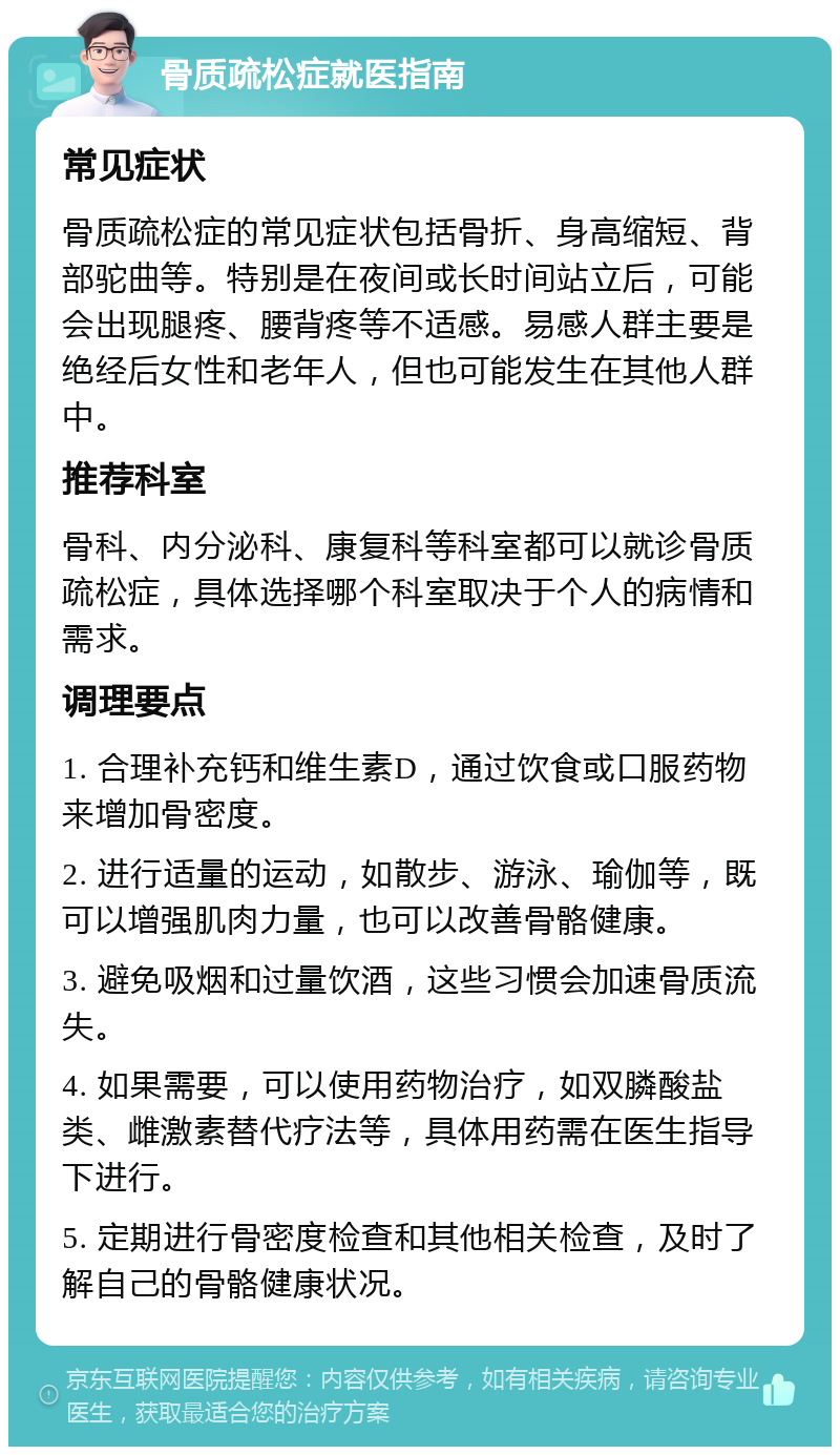 骨质疏松症就医指南 常见症状 骨质疏松症的常见症状包括骨折、身高缩短、背部驼曲等。特别是在夜间或长时间站立后，可能会出现腿疼、腰背疼等不适感。易感人群主要是绝经后女性和老年人，但也可能发生在其他人群中。 推荐科室 骨科、内分泌科、康复科等科室都可以就诊骨质疏松症，具体选择哪个科室取决于个人的病情和需求。 调理要点 1. 合理补充钙和维生素D，通过饮食或口服药物来增加骨密度。 2. 进行适量的运动，如散步、游泳、瑜伽等，既可以增强肌肉力量，也可以改善骨骼健康。 3. 避免吸烟和过量饮酒，这些习惯会加速骨质流失。 4. 如果需要，可以使用药物治疗，如双膦酸盐类、雌激素替代疗法等，具体用药需在医生指导下进行。 5. 定期进行骨密度检查和其他相关检查，及时了解自己的骨骼健康状况。