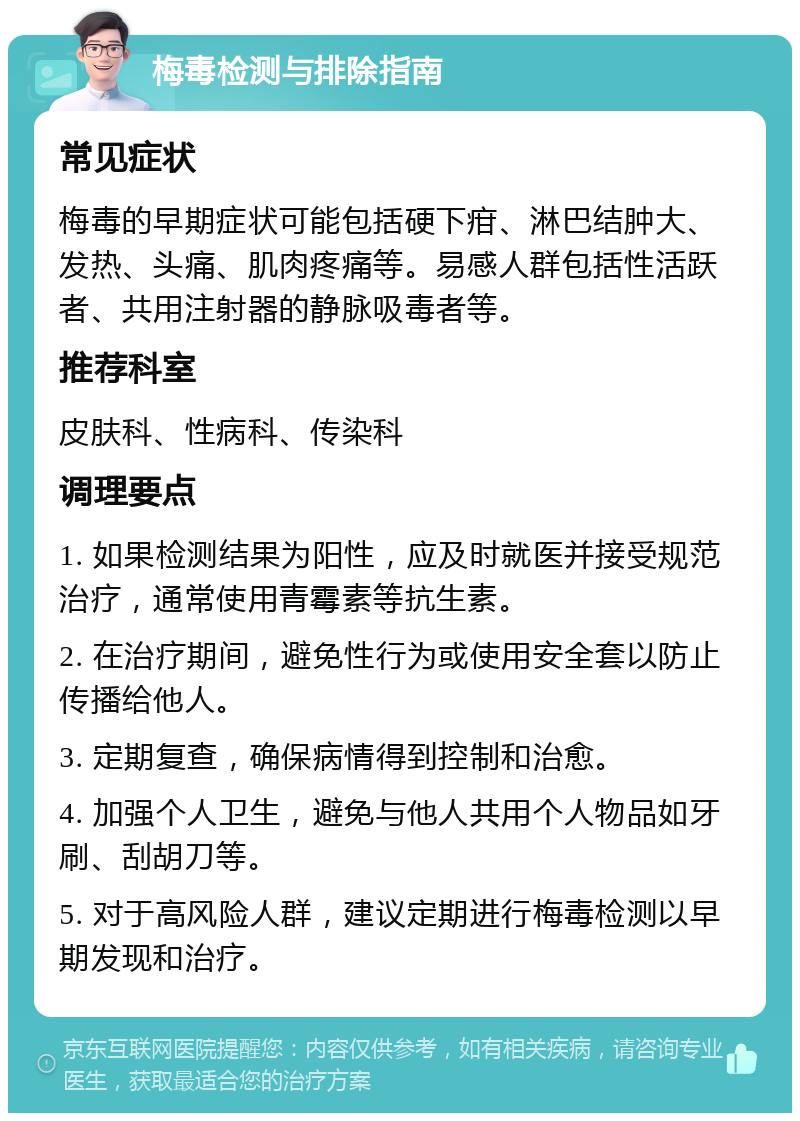 梅毒检测与排除指南 常见症状 梅毒的早期症状可能包括硬下疳、淋巴结肿大、发热、头痛、肌肉疼痛等。易感人群包括性活跃者、共用注射器的静脉吸毒者等。 推荐科室 皮肤科、性病科、传染科 调理要点 1. 如果检测结果为阳性，应及时就医并接受规范治疗，通常使用青霉素等抗生素。 2. 在治疗期间，避免性行为或使用安全套以防止传播给他人。 3. 定期复查，确保病情得到控制和治愈。 4. 加强个人卫生，避免与他人共用个人物品如牙刷、刮胡刀等。 5. 对于高风险人群，建议定期进行梅毒检测以早期发现和治疗。