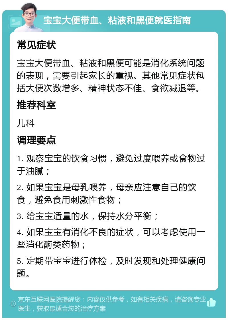 宝宝大便带血、粘液和黑便就医指南 常见症状 宝宝大便带血、粘液和黑便可能是消化系统问题的表现，需要引起家长的重视。其他常见症状包括大便次数增多、精神状态不佳、食欲减退等。 推荐科室 儿科 调理要点 1. 观察宝宝的饮食习惯，避免过度喂养或食物过于油腻； 2. 如果宝宝是母乳喂养，母亲应注意自己的饮食，避免食用刺激性食物； 3. 给宝宝适量的水，保持水分平衡； 4. 如果宝宝有消化不良的症状，可以考虑使用一些消化酶类药物； 5. 定期带宝宝进行体检，及时发现和处理健康问题。