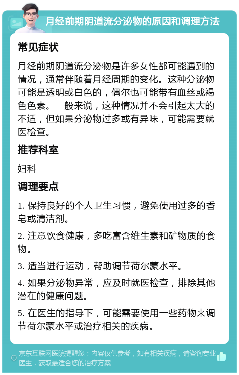 月经前期阴道流分泌物的原因和调理方法 常见症状 月经前期阴道流分泌物是许多女性都可能遇到的情况，通常伴随着月经周期的变化。这种分泌物可能是透明或白色的，偶尔也可能带有血丝或褐色色素。一般来说，这种情况并不会引起太大的不适，但如果分泌物过多或有异味，可能需要就医检查。 推荐科室 妇科 调理要点 1. 保持良好的个人卫生习惯，避免使用过多的香皂或清洁剂。 2. 注意饮食健康，多吃富含维生素和矿物质的食物。 3. 适当进行运动，帮助调节荷尔蒙水平。 4. 如果分泌物异常，应及时就医检查，排除其他潜在的健康问题。 5. 在医生的指导下，可能需要使用一些药物来调节荷尔蒙水平或治疗相关的疾病。