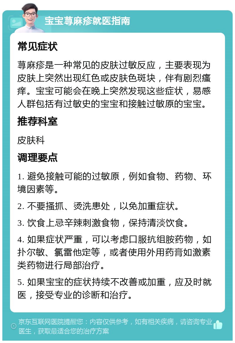 宝宝荨麻疹就医指南 常见症状 荨麻疹是一种常见的皮肤过敏反应，主要表现为皮肤上突然出现红色或皮肤色斑块，伴有剧烈瘙痒。宝宝可能会在晚上突然发现这些症状，易感人群包括有过敏史的宝宝和接触过敏原的宝宝。 推荐科室 皮肤科 调理要点 1. 避免接触可能的过敏原，例如食物、药物、环境因素等。 2. 不要搔抓、烫洗患处，以免加重症状。 3. 饮食上忌辛辣刺激食物，保持清淡饮食。 4. 如果症状严重，可以考虑口服抗组胺药物，如扑尔敏、氯雷他定等，或者使用外用药膏如激素类药物进行局部治疗。 5. 如果宝宝的症状持续不改善或加重，应及时就医，接受专业的诊断和治疗。