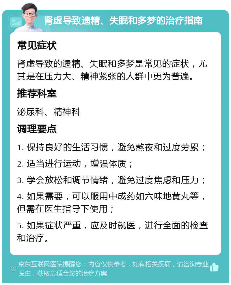 肾虚导致遗精、失眠和多梦的治疗指南 常见症状 肾虚导致的遗精、失眠和多梦是常见的症状，尤其是在压力大、精神紧张的人群中更为普遍。 推荐科室 泌尿科、精神科 调理要点 1. 保持良好的生活习惯，避免熬夜和过度劳累； 2. 适当进行运动，增强体质； 3. 学会放松和调节情绪，避免过度焦虑和压力； 4. 如果需要，可以服用中成药如六味地黄丸等，但需在医生指导下使用； 5. 如果症状严重，应及时就医，进行全面的检查和治疗。