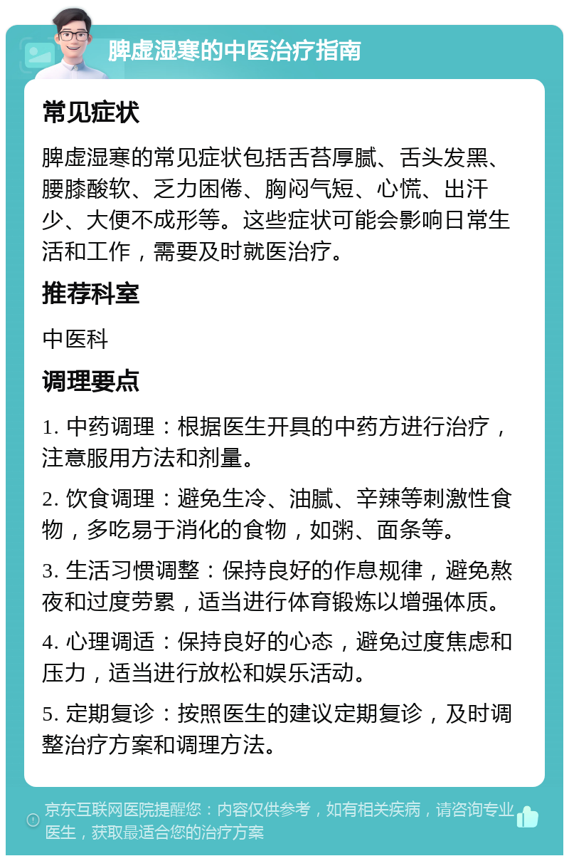 脾虚湿寒的中医治疗指南 常见症状 脾虚湿寒的常见症状包括舌苔厚腻、舌头发黑、腰膝酸软、乏力困倦、胸闷气短、心慌、出汗少、大便不成形等。这些症状可能会影响日常生活和工作，需要及时就医治疗。 推荐科室 中医科 调理要点 1. 中药调理：根据医生开具的中药方进行治疗，注意服用方法和剂量。 2. 饮食调理：避免生冷、油腻、辛辣等刺激性食物，多吃易于消化的食物，如粥、面条等。 3. 生活习惯调整：保持良好的作息规律，避免熬夜和过度劳累，适当进行体育锻炼以增强体质。 4. 心理调适：保持良好的心态，避免过度焦虑和压力，适当进行放松和娱乐活动。 5. 定期复诊：按照医生的建议定期复诊，及时调整治疗方案和调理方法。