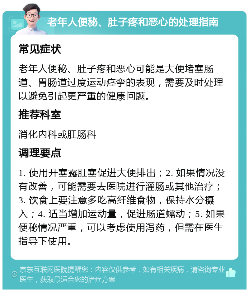 老年人便秘、肚子疼和恶心的处理指南 常见症状 老年人便秘、肚子疼和恶心可能是大便堵塞肠道、胃肠道过度运动痉挛的表现，需要及时处理以避免引起更严重的健康问题。 推荐科室 消化内科或肛肠科 调理要点 1. 使用开塞露肛塞促进大便排出；2. 如果情况没有改善，可能需要去医院进行灌肠或其他治疗；3. 饮食上要注意多吃高纤维食物，保持水分摄入；4. 适当增加运动量，促进肠道蠕动；5. 如果便秘情况严重，可以考虑使用泻药，但需在医生指导下使用。