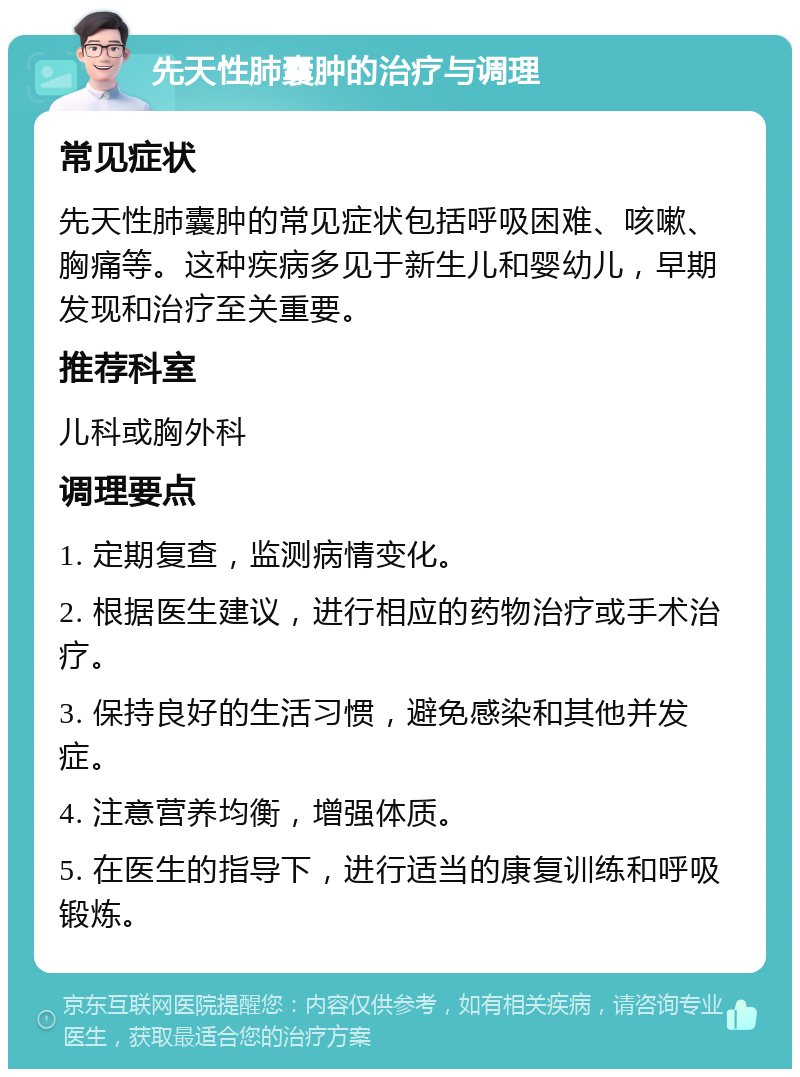 先天性肺囊肿的治疗与调理 常见症状 先天性肺囊肿的常见症状包括呼吸困难、咳嗽、胸痛等。这种疾病多见于新生儿和婴幼儿，早期发现和治疗至关重要。 推荐科室 儿科或胸外科 调理要点 1. 定期复查，监测病情变化。 2. 根据医生建议，进行相应的药物治疗或手术治疗。 3. 保持良好的生活习惯，避免感染和其他并发症。 4. 注意营养均衡，增强体质。 5. 在医生的指导下，进行适当的康复训练和呼吸锻炼。