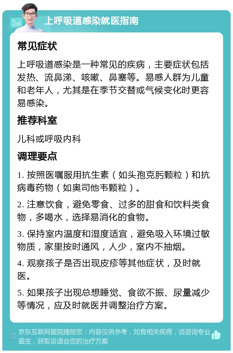 上呼吸道感染就医指南 常见症状 上呼吸道感染是一种常见的疾病，主要症状包括发热、流鼻涕、咳嗽、鼻塞等。易感人群为儿童和老年人，尤其是在季节交替或气候变化时更容易感染。 推荐科室 儿科或呼吸内科 调理要点 1. 按照医嘱服用抗生素（如头孢克肟颗粒）和抗病毒药物（如奥司他韦颗粒）。 2. 注意饮食，避免零食、过多的甜食和饮料类食物，多喝水，选择易消化的食物。 3. 保持室内温度和湿度适宜，避免吸入环境过敏物质，家里按时通风，人少，室内不抽烟。 4. 观察孩子是否出现皮疹等其他症状，及时就医。 5. 如果孩子出现总想睡觉、食欲不振、尿量减少等情况，应及时就医并调整治疗方案。