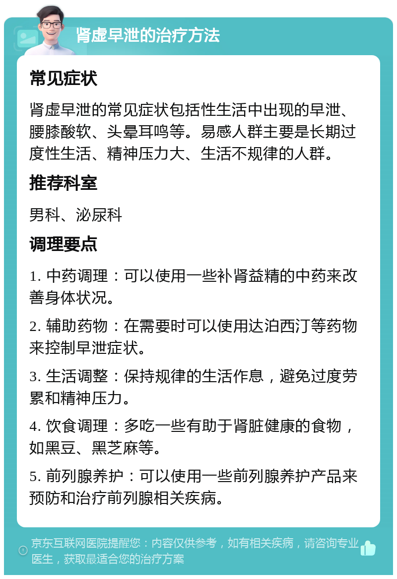 肾虚早泄的治疗方法 常见症状 肾虚早泄的常见症状包括性生活中出现的早泄、腰膝酸软、头晕耳鸣等。易感人群主要是长期过度性生活、精神压力大、生活不规律的人群。 推荐科室 男科、泌尿科 调理要点 1. 中药调理：可以使用一些补肾益精的中药来改善身体状况。 2. 辅助药物：在需要时可以使用达泊西汀等药物来控制早泄症状。 3. 生活调整：保持规律的生活作息，避免过度劳累和精神压力。 4. 饮食调理：多吃一些有助于肾脏健康的食物，如黑豆、黑芝麻等。 5. 前列腺养护：可以使用一些前列腺养护产品来预防和治疗前列腺相关疾病。