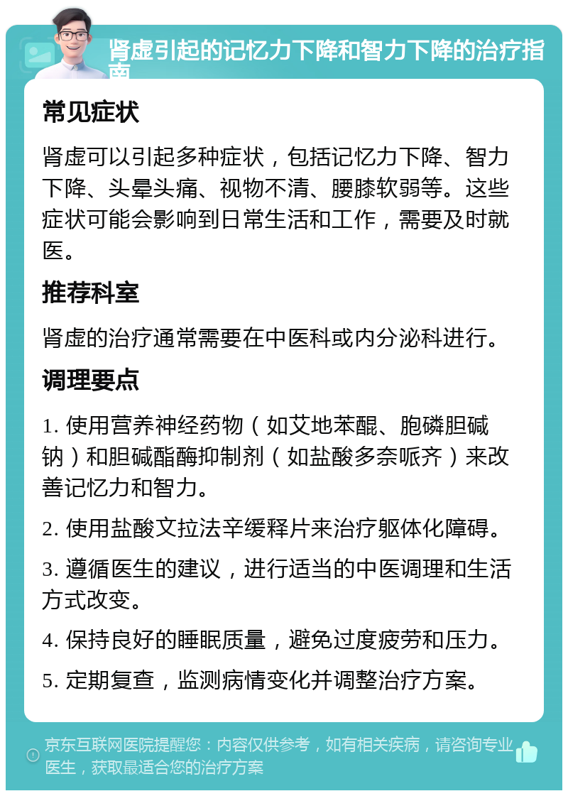 肾虚引起的记忆力下降和智力下降的治疗指南 常见症状 肾虚可以引起多种症状，包括记忆力下降、智力下降、头晕头痛、视物不清、腰膝软弱等。这些症状可能会影响到日常生活和工作，需要及时就医。 推荐科室 肾虚的治疗通常需要在中医科或内分泌科进行。 调理要点 1. 使用营养神经药物（如艾地苯醌、胞磷胆碱钠）和胆碱酯酶抑制剂（如盐酸多奈哌齐）来改善记忆力和智力。 2. 使用盐酸文拉法辛缓释片来治疗躯体化障碍。 3. 遵循医生的建议，进行适当的中医调理和生活方式改变。 4. 保持良好的睡眠质量，避免过度疲劳和压力。 5. 定期复查，监测病情变化并调整治疗方案。