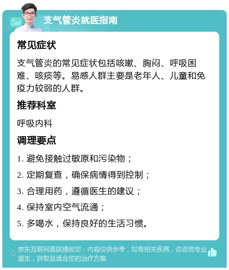 支气管炎就医指南 常见症状 支气管炎的常见症状包括咳嗽、胸闷、呼吸困难、咳痰等。易感人群主要是老年人、儿童和免疫力较弱的人群。 推荐科室 呼吸内科 调理要点 1. 避免接触过敏原和污染物； 2. 定期复查，确保病情得到控制； 3. 合理用药，遵循医生的建议； 4. 保持室内空气流通； 5. 多喝水，保持良好的生活习惯。