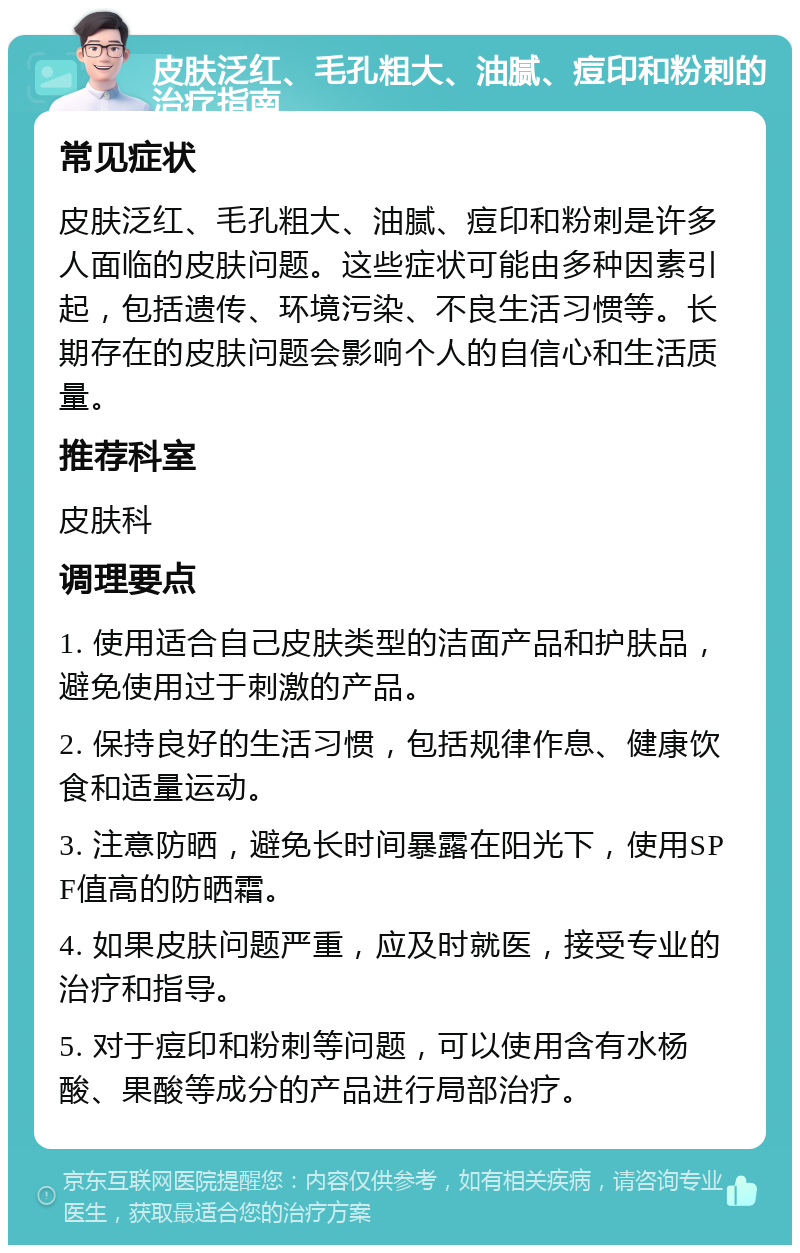 皮肤泛红、毛孔粗大、油腻、痘印和粉刺的治疗指南 常见症状 皮肤泛红、毛孔粗大、油腻、痘印和粉刺是许多人面临的皮肤问题。这些症状可能由多种因素引起，包括遗传、环境污染、不良生活习惯等。长期存在的皮肤问题会影响个人的自信心和生活质量。 推荐科室 皮肤科 调理要点 1. 使用适合自己皮肤类型的洁面产品和护肤品，避免使用过于刺激的产品。 2. 保持良好的生活习惯，包括规律作息、健康饮食和适量运动。 3. 注意防晒，避免长时间暴露在阳光下，使用SPF值高的防晒霜。 4. 如果皮肤问题严重，应及时就医，接受专业的治疗和指导。 5. 对于痘印和粉刺等问题，可以使用含有水杨酸、果酸等成分的产品进行局部治疗。