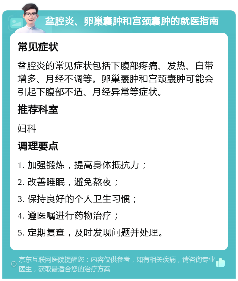 盆腔炎、卵巢囊肿和宫颈囊肿的就医指南 常见症状 盆腔炎的常见症状包括下腹部疼痛、发热、白带增多、月经不调等。卵巢囊肿和宫颈囊肿可能会引起下腹部不适、月经异常等症状。 推荐科室 妇科 调理要点 1. 加强锻炼，提高身体抵抗力； 2. 改善睡眠，避免熬夜； 3. 保持良好的个人卫生习惯； 4. 遵医嘱进行药物治疗； 5. 定期复查，及时发现问题并处理。