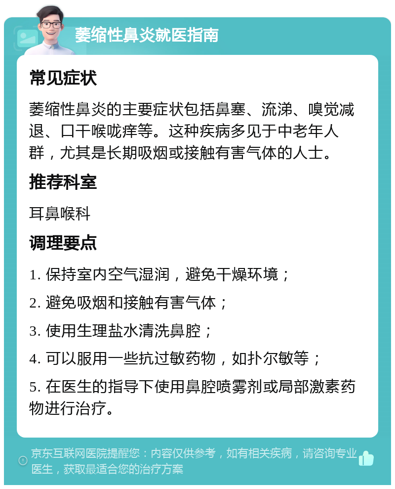 萎缩性鼻炎就医指南 常见症状 萎缩性鼻炎的主要症状包括鼻塞、流涕、嗅觉减退、口干喉咙痒等。这种疾病多见于中老年人群，尤其是长期吸烟或接触有害气体的人士。 推荐科室 耳鼻喉科 调理要点 1. 保持室内空气湿润，避免干燥环境； 2. 避免吸烟和接触有害气体； 3. 使用生理盐水清洗鼻腔； 4. 可以服用一些抗过敏药物，如扑尔敏等； 5. 在医生的指导下使用鼻腔喷雾剂或局部激素药物进行治疗。