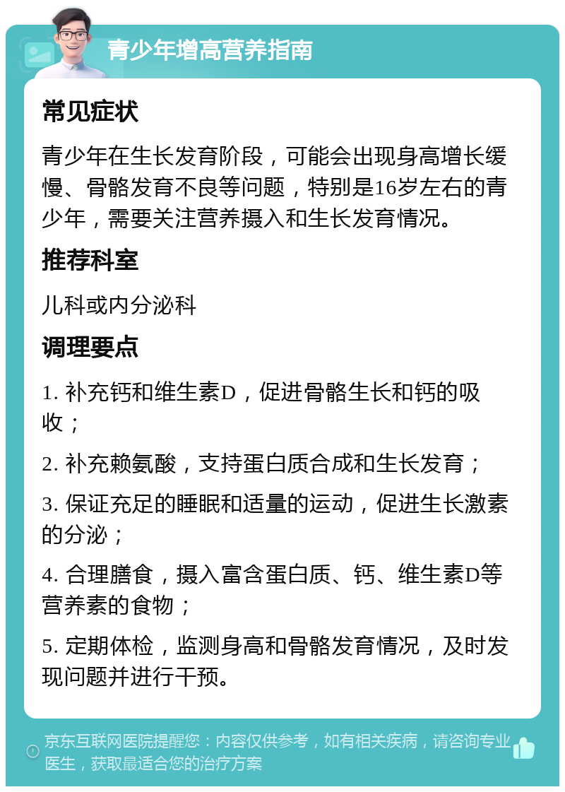 青少年增高营养指南 常见症状 青少年在生长发育阶段，可能会出现身高增长缓慢、骨骼发育不良等问题，特别是16岁左右的青少年，需要关注营养摄入和生长发育情况。 推荐科室 儿科或内分泌科 调理要点 1. 补充钙和维生素D，促进骨骼生长和钙的吸收； 2. 补充赖氨酸，支持蛋白质合成和生长发育； 3. 保证充足的睡眠和适量的运动，促进生长激素的分泌； 4. 合理膳食，摄入富含蛋白质、钙、维生素D等营养素的食物； 5. 定期体检，监测身高和骨骼发育情况，及时发现问题并进行干预。