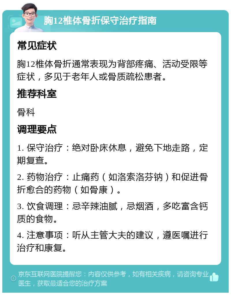 胸12椎体骨折保守治疗指南 常见症状 胸12椎体骨折通常表现为背部疼痛、活动受限等症状，多见于老年人或骨质疏松患者。 推荐科室 骨科 调理要点 1. 保守治疗：绝对卧床休息，避免下地走路，定期复查。 2. 药物治疗：止痛药（如洛索洛芬钠）和促进骨折愈合的药物（如骨康）。 3. 饮食调理：忌辛辣油腻，忌烟酒，多吃富含钙质的食物。 4. 注意事项：听从主管大夫的建议，遵医嘱进行治疗和康复。