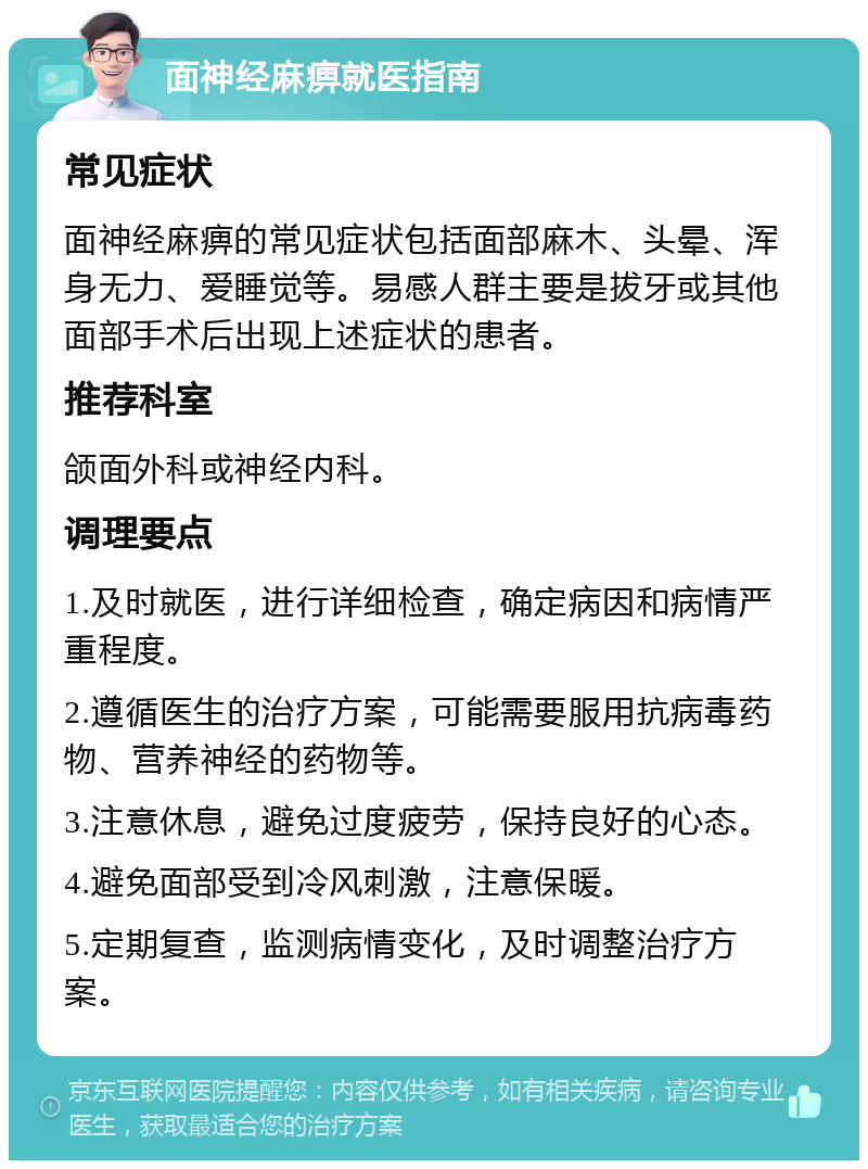 面神经麻痹就医指南 常见症状 面神经麻痹的常见症状包括面部麻木、头晕、浑身无力、爱睡觉等。易感人群主要是拔牙或其他面部手术后出现上述症状的患者。 推荐科室 颌面外科或神经内科。 调理要点 1.及时就医，进行详细检查，确定病因和病情严重程度。 2.遵循医生的治疗方案，可能需要服用抗病毒药物、营养神经的药物等。 3.注意休息，避免过度疲劳，保持良好的心态。 4.避免面部受到冷风刺激，注意保暖。 5.定期复查，监测病情变化，及时调整治疗方案。