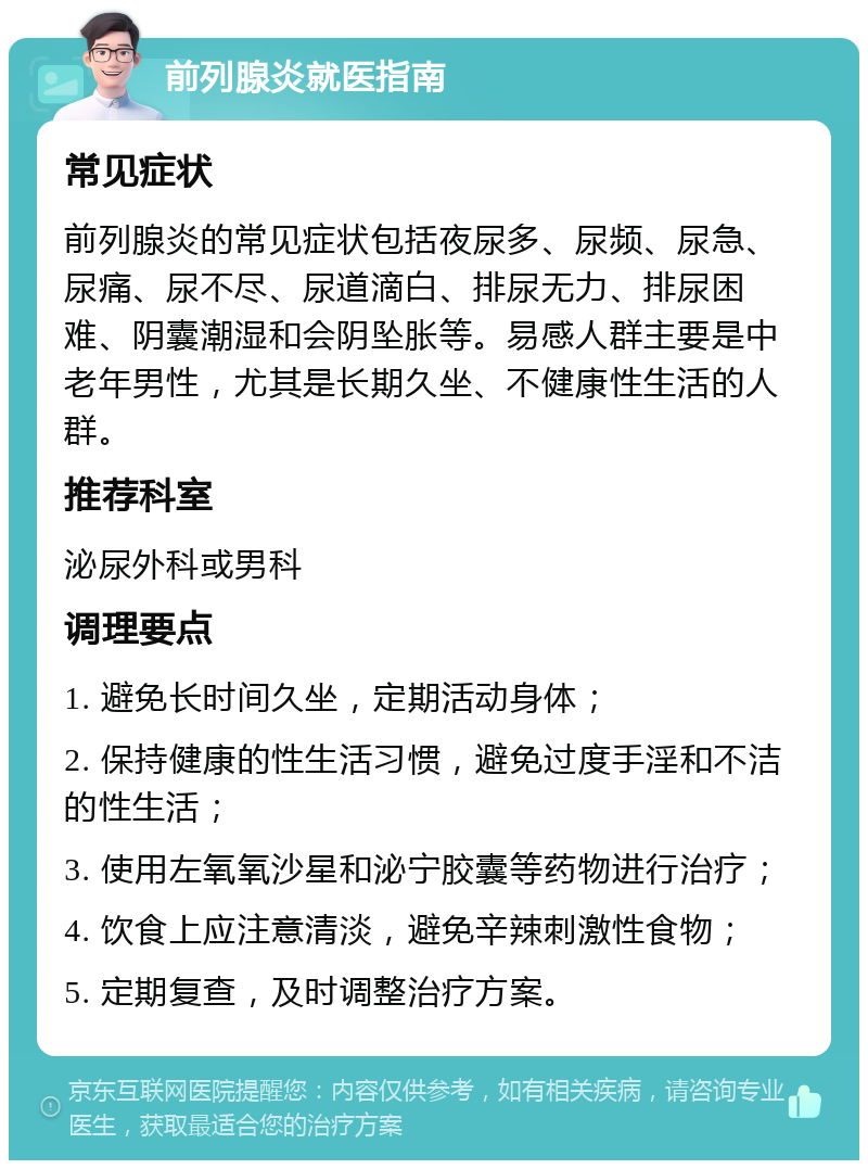 前列腺炎就医指南 常见症状 前列腺炎的常见症状包括夜尿多、尿频、尿急、尿痛、尿不尽、尿道滴白、排尿无力、排尿困难、阴囊潮湿和会阴坠胀等。易感人群主要是中老年男性，尤其是长期久坐、不健康性生活的人群。 推荐科室 泌尿外科或男科 调理要点 1. 避免长时间久坐，定期活动身体； 2. 保持健康的性生活习惯，避免过度手淫和不洁的性生活； 3. 使用左氧氧沙星和泌宁胶囊等药物进行治疗； 4. 饮食上应注意清淡，避免辛辣刺激性食物； 5. 定期复查，及时调整治疗方案。