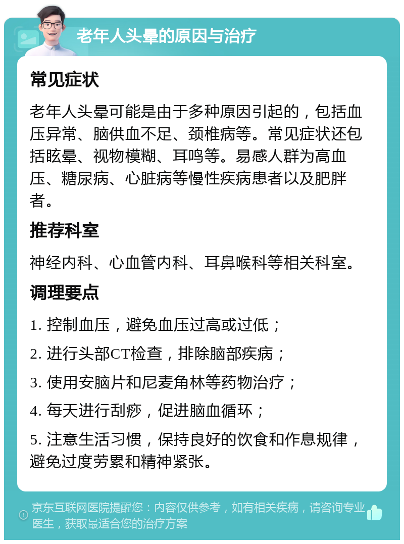 老年人头晕的原因与治疗 常见症状 老年人头晕可能是由于多种原因引起的，包括血压异常、脑供血不足、颈椎病等。常见症状还包括眩晕、视物模糊、耳鸣等。易感人群为高血压、糖尿病、心脏病等慢性疾病患者以及肥胖者。 推荐科室 神经内科、心血管内科、耳鼻喉科等相关科室。 调理要点 1. 控制血压，避免血压过高或过低； 2. 进行头部CT检查，排除脑部疾病； 3. 使用安脑片和尼麦角林等药物治疗； 4. 每天进行刮痧，促进脑血循环； 5. 注意生活习惯，保持良好的饮食和作息规律，避免过度劳累和精神紧张。