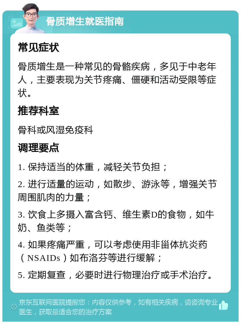 骨质增生就医指南 常见症状 骨质增生是一种常见的骨骼疾病，多见于中老年人，主要表现为关节疼痛、僵硬和活动受限等症状。 推荐科室 骨科或风湿免疫科 调理要点 1. 保持适当的体重，减轻关节负担； 2. 进行适量的运动，如散步、游泳等，增强关节周围肌肉的力量； 3. 饮食上多摄入富含钙、维生素D的食物，如牛奶、鱼类等； 4. 如果疼痛严重，可以考虑使用非甾体抗炎药（NSAIDs）如布洛芬等进行缓解； 5. 定期复查，必要时进行物理治疗或手术治疗。