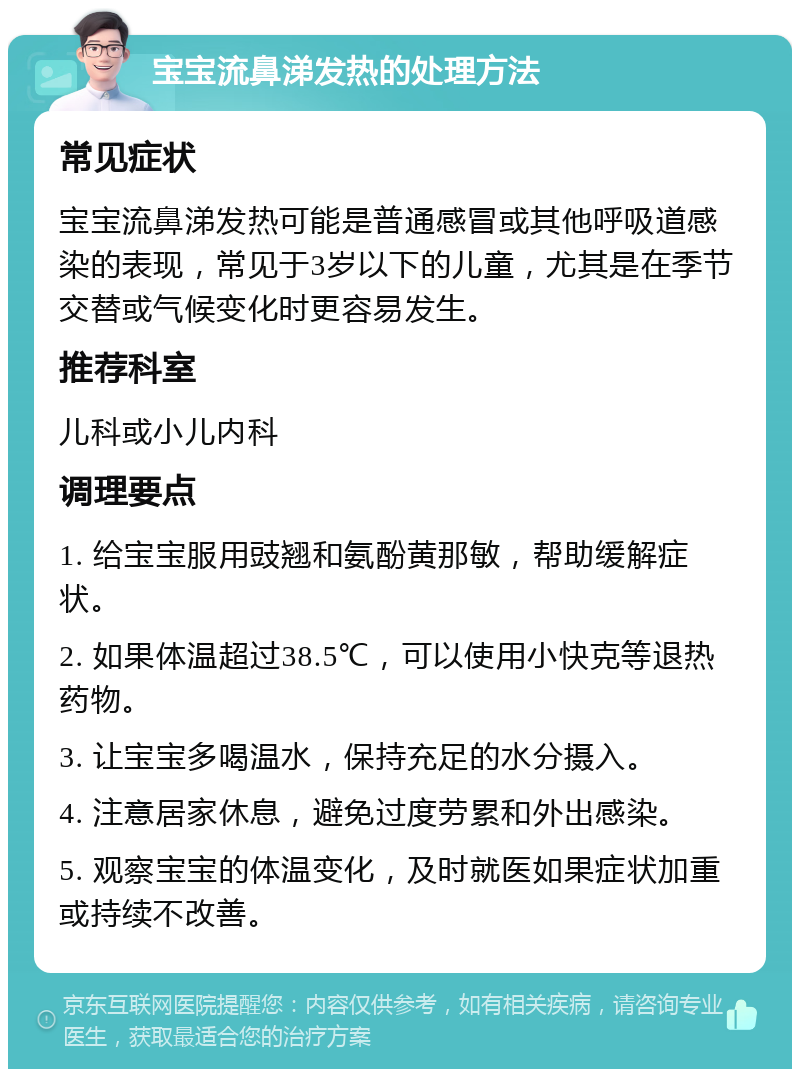 宝宝流鼻涕发热的处理方法 常见症状 宝宝流鼻涕发热可能是普通感冒或其他呼吸道感染的表现，常见于3岁以下的儿童，尤其是在季节交替或气候变化时更容易发生。 推荐科室 儿科或小儿内科 调理要点 1. 给宝宝服用豉翘和氨酚黄那敏，帮助缓解症状。 2. 如果体温超过38.5℃，可以使用小快克等退热药物。 3. 让宝宝多喝温水，保持充足的水分摄入。 4. 注意居家休息，避免过度劳累和外出感染。 5. 观察宝宝的体温变化，及时就医如果症状加重或持续不改善。