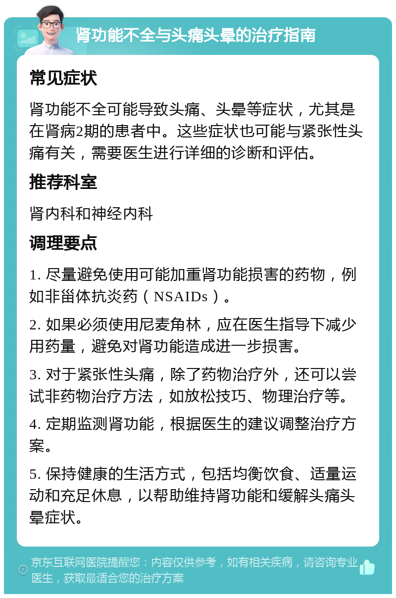 肾功能不全与头痛头晕的治疗指南 常见症状 肾功能不全可能导致头痛、头晕等症状，尤其是在肾病2期的患者中。这些症状也可能与紧张性头痛有关，需要医生进行详细的诊断和评估。 推荐科室 肾内科和神经内科 调理要点 1. 尽量避免使用可能加重肾功能损害的药物，例如非甾体抗炎药（NSAIDs）。 2. 如果必须使用尼麦角林，应在医生指导下减少用药量，避免对肾功能造成进一步损害。 3. 对于紧张性头痛，除了药物治疗外，还可以尝试非药物治疗方法，如放松技巧、物理治疗等。 4. 定期监测肾功能，根据医生的建议调整治疗方案。 5. 保持健康的生活方式，包括均衡饮食、适量运动和充足休息，以帮助维持肾功能和缓解头痛头晕症状。