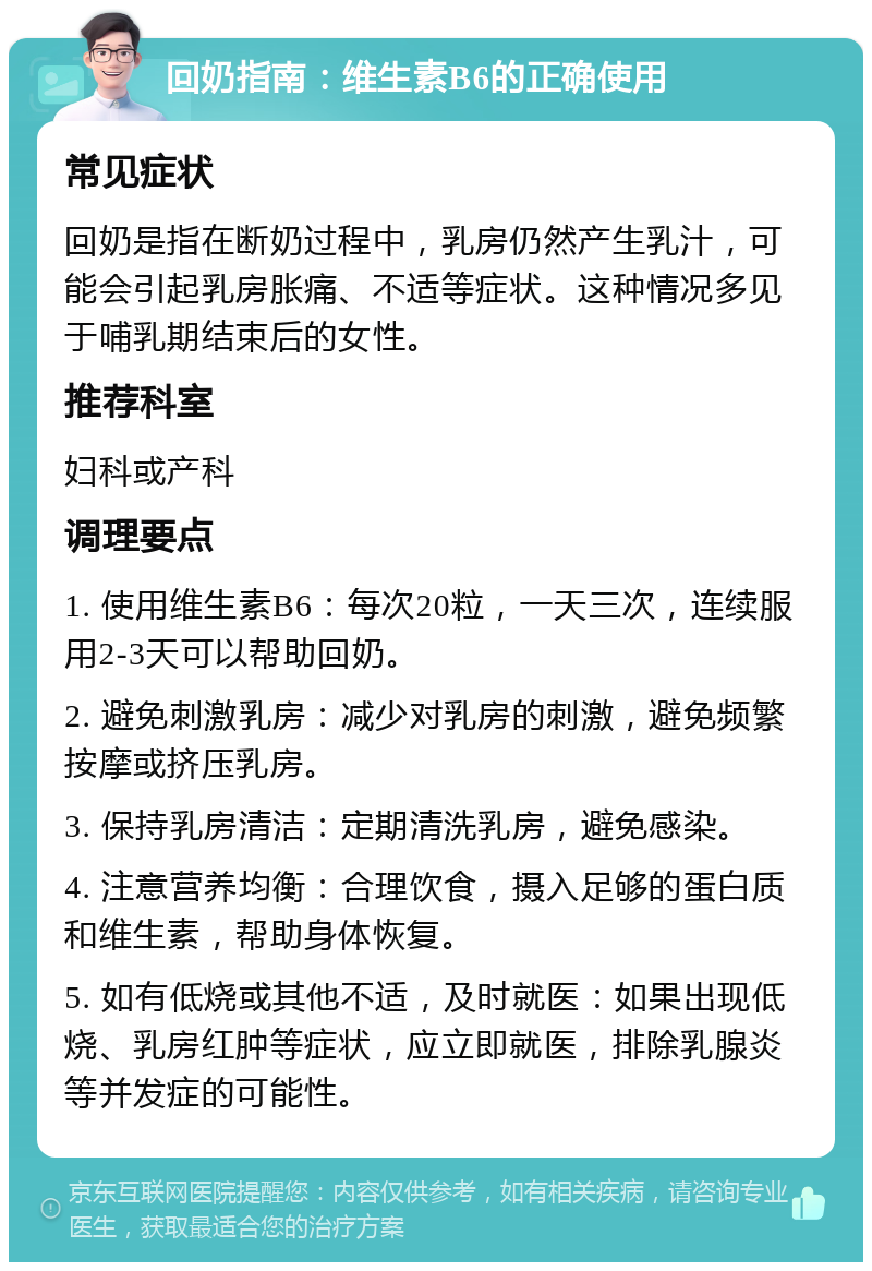 回奶指南：维生素B6的正确使用 常见症状 回奶是指在断奶过程中，乳房仍然产生乳汁，可能会引起乳房胀痛、不适等症状。这种情况多见于哺乳期结束后的女性。 推荐科室 妇科或产科 调理要点 1. 使用维生素B6：每次20粒，一天三次，连续服用2-3天可以帮助回奶。 2. 避免刺激乳房：减少对乳房的刺激，避免频繁按摩或挤压乳房。 3. 保持乳房清洁：定期清洗乳房，避免感染。 4. 注意营养均衡：合理饮食，摄入足够的蛋白质和维生素，帮助身体恢复。 5. 如有低烧或其他不适，及时就医：如果出现低烧、乳房红肿等症状，应立即就医，排除乳腺炎等并发症的可能性。