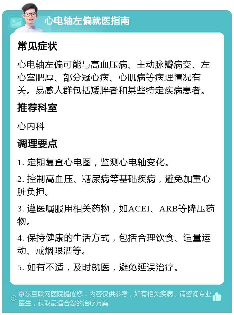 心电轴左偏就医指南 常见症状 心电轴左偏可能与高血压病、主动脉瓣病变、左心室肥厚、部分冠心病、心肌病等病理情况有关。易感人群包括矮胖者和某些特定疾病患者。 推荐科室 心内科 调理要点 1. 定期复查心电图，监测心电轴变化。 2. 控制高血压、糖尿病等基础疾病，避免加重心脏负担。 3. 遵医嘱服用相关药物，如ACEI、ARB等降压药物。 4. 保持健康的生活方式，包括合理饮食、适量运动、戒烟限酒等。 5. 如有不适，及时就医，避免延误治疗。